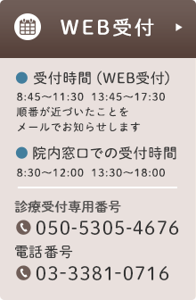 WEB受付 受付時間（WEB受付）8:45〜11:30  13:45〜17:30 順番が近づいたことを メールでお知らせします 院内窓口での受付時間 8:30〜12:00  13:30〜18:00 受付専用番号 050-5305-4676 電話番号 03-3381-0716