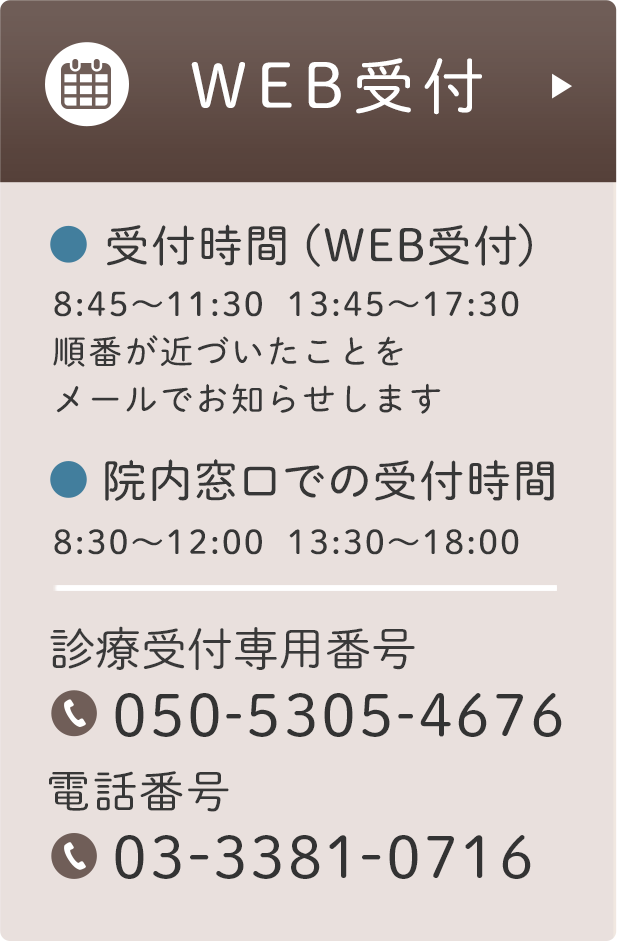 WEB受付 受付時間（WEB受付）8:45〜11:30  13:45〜17:30 順番が近づいたことを メールでお知らせします 院内窓口での受付時間 8:30〜12:00  13:30〜18:00 受付専用番号 050-5305-4676 電話番号 03-3381-0716